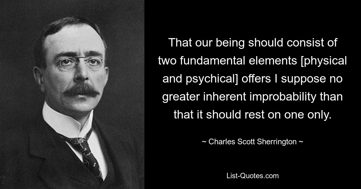 That our being should consist of two fundamental elements [physical and psychical] offers I suppose no greater inherent improbability than that it should rest on one only. — © Charles Scott Sherrington