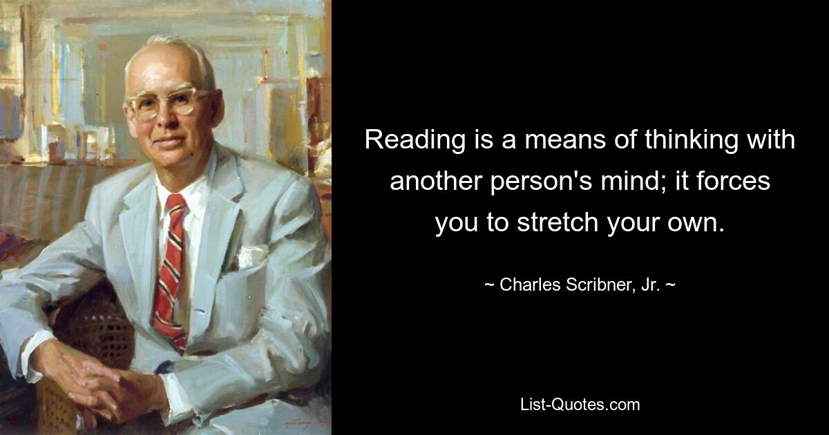 Reading is a means of thinking with another person's mind; it forces you to stretch your own. — © Charles Scribner, Jr.