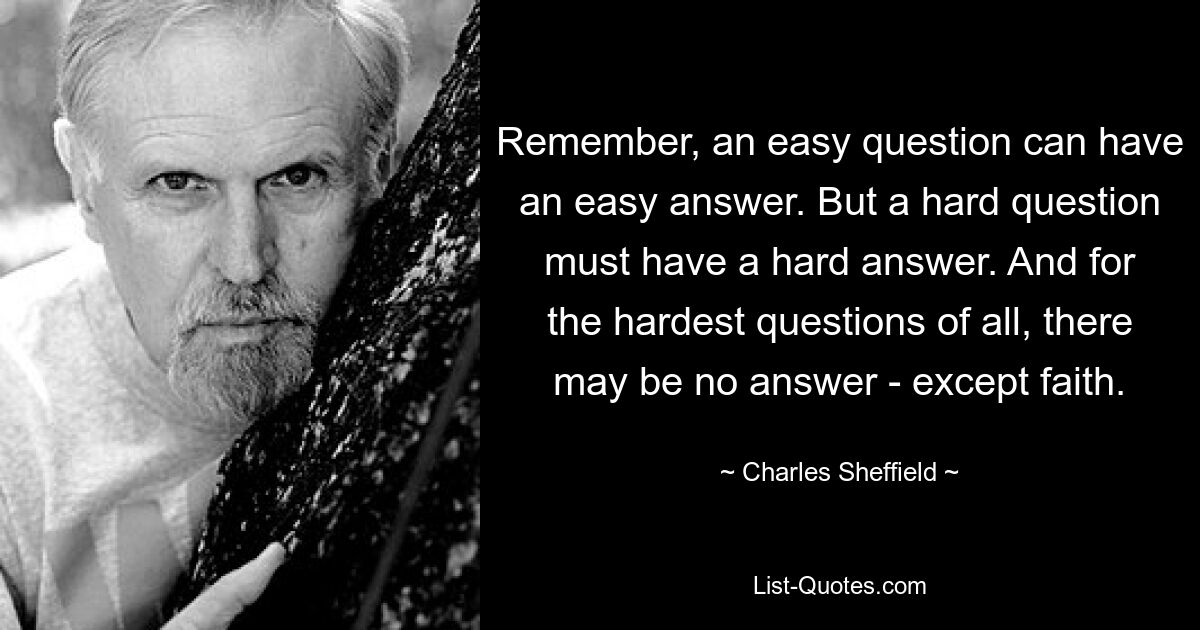 Remember, an easy question can have an easy answer. But a hard question must have a hard answer. And for the hardest questions of all, there may be no answer - except faith. — © Charles Sheffield