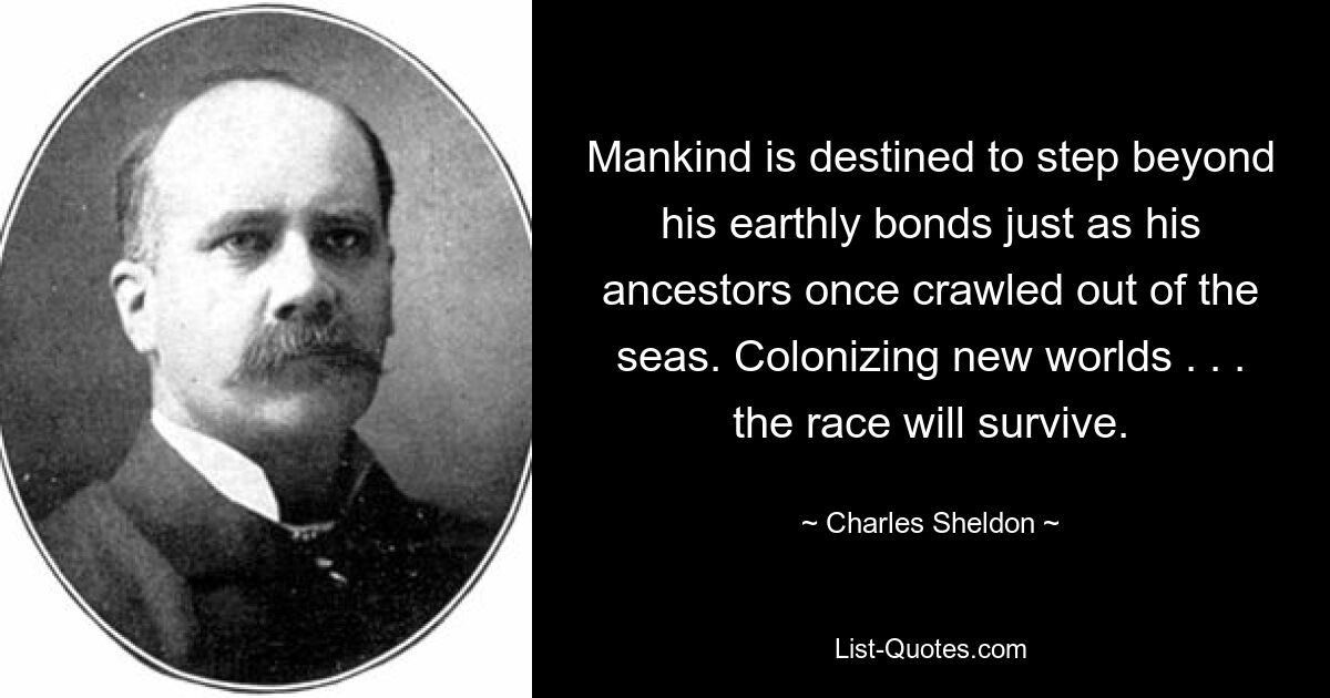 Mankind is destined to step beyond his earthly bonds just as his ancestors once crawled out of the seas. Colonizing new worlds . . . the race will survive. — © Charles Sheldon