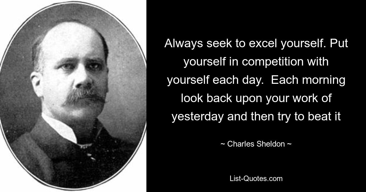 Always seek to excel yourself. Put yourself in competition with yourself each day.  Each morning look back upon your work of yesterday and then try to beat it — © Charles Sheldon