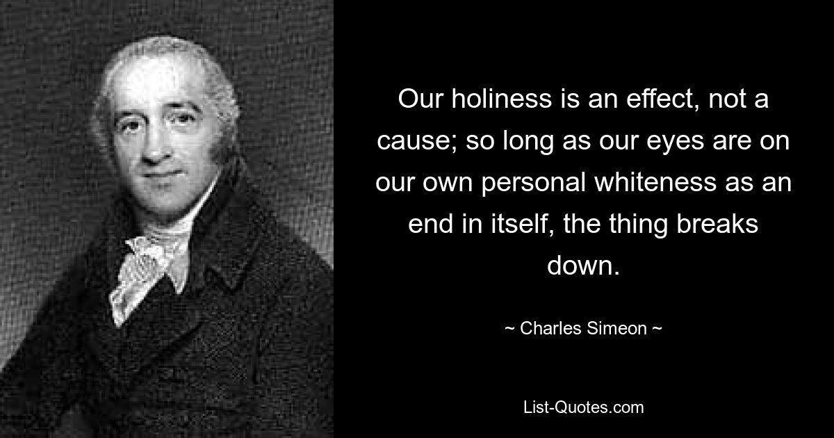 Our holiness is an effect, not a cause; so long as our eyes are on our own personal whiteness as an end in itself, the thing breaks down. — © Charles Simeon