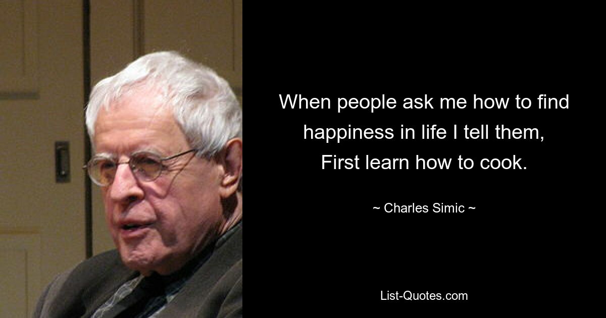 When people ask me how to find happiness in life I tell them, First learn how to cook. — © Charles Simic