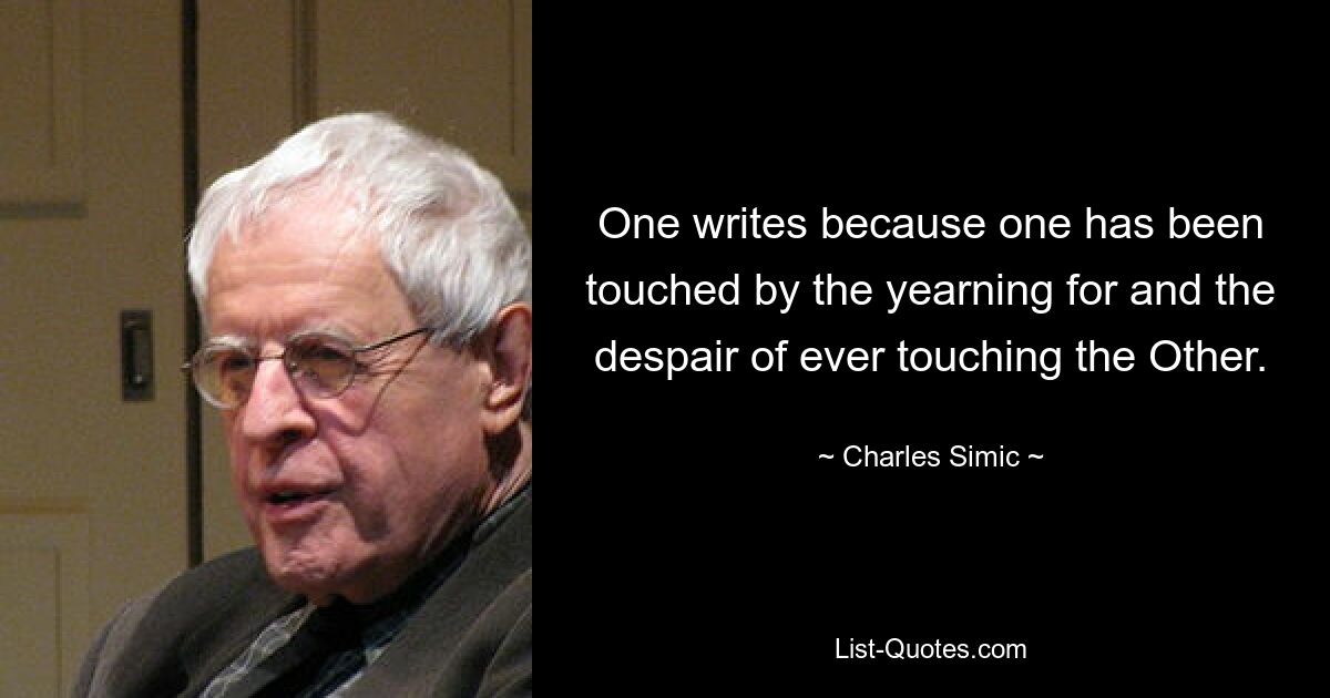 One writes because one has been touched by the yearning for and the despair of ever touching the Other. — © Charles Simic