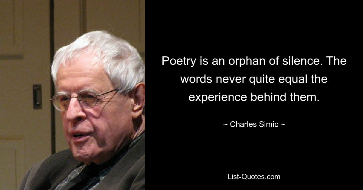 Poetry is an orphan of silence. The words never quite equal the experience behind them. — © Charles Simic