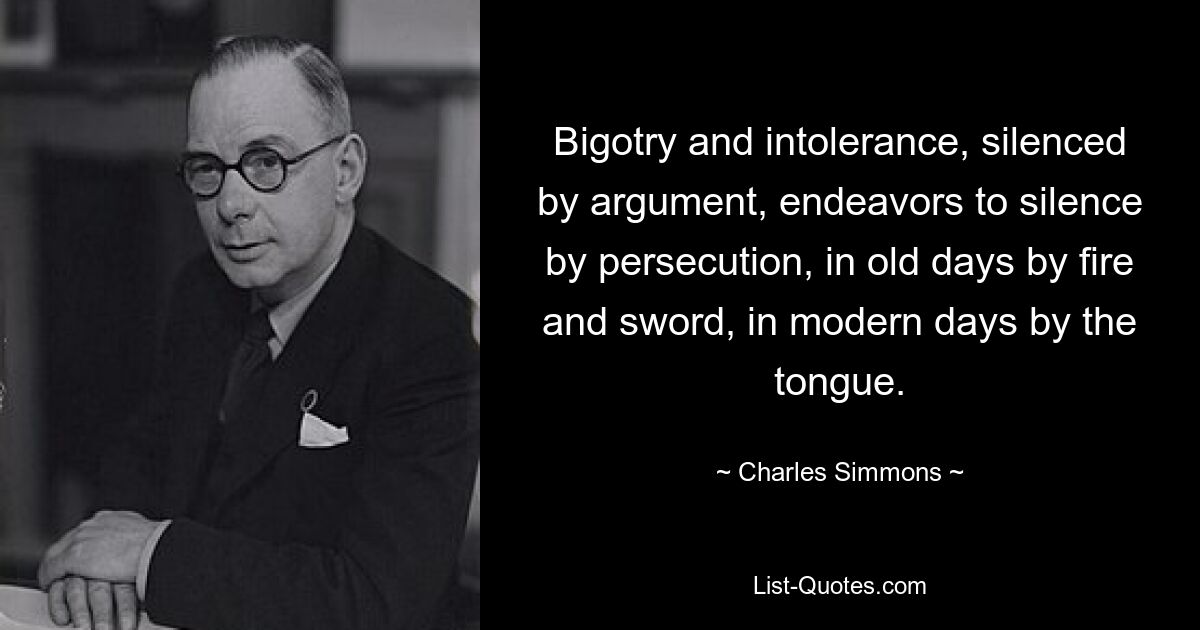 Bigotry and intolerance, silenced by argument, endeavors to silence by persecution, in old days by fire and sword, in modern days by the tongue. — © Charles Simmons