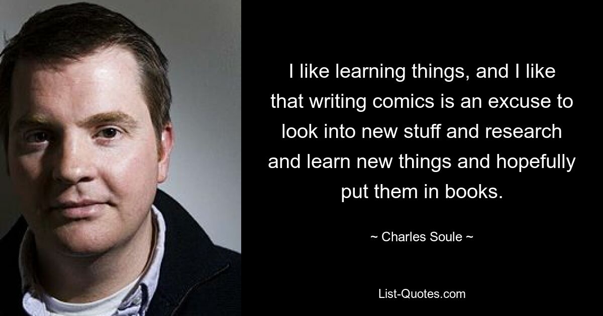 I like learning things, and I like that writing comics is an excuse to look into new stuff and research and learn new things and hopefully put them in books. — © Charles Soule