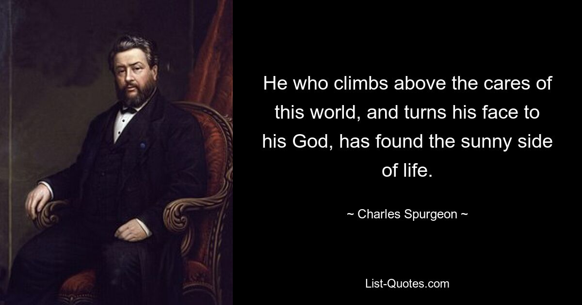 He who climbs above the cares of this world, and turns his face to his God, has found the sunny side of life. — © Charles Spurgeon