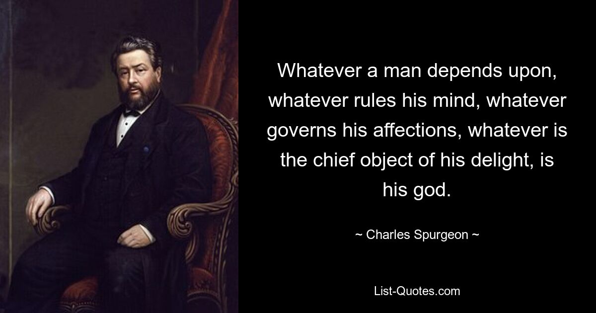 Whatever a man depends upon, whatever rules his mind, whatever governs his affections, whatever is the chief object of his delight, is his god. — © Charles Spurgeon