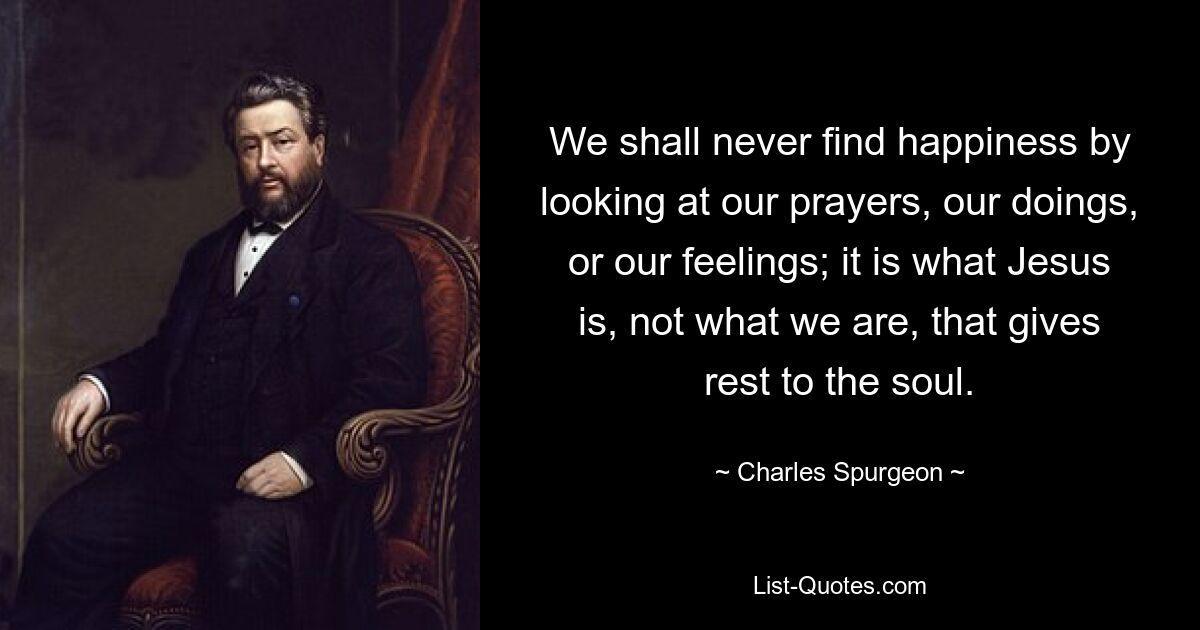 We shall never find happiness by looking at our prayers, our doings, or our feelings; it is what Jesus is, not what we are, that gives rest to the soul. — © Charles Spurgeon