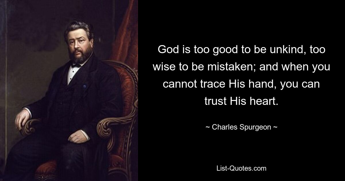 God is too good to be unkind, too wise to be mistaken; and when you cannot trace His hand, you can trust His heart. — © Charles Spurgeon