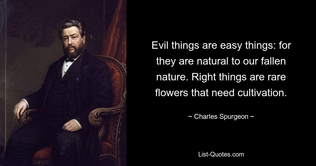 Evil things are easy things: for they are natural to our fallen nature. Right things are rare flowers that need cultivation. — © Charles Spurgeon