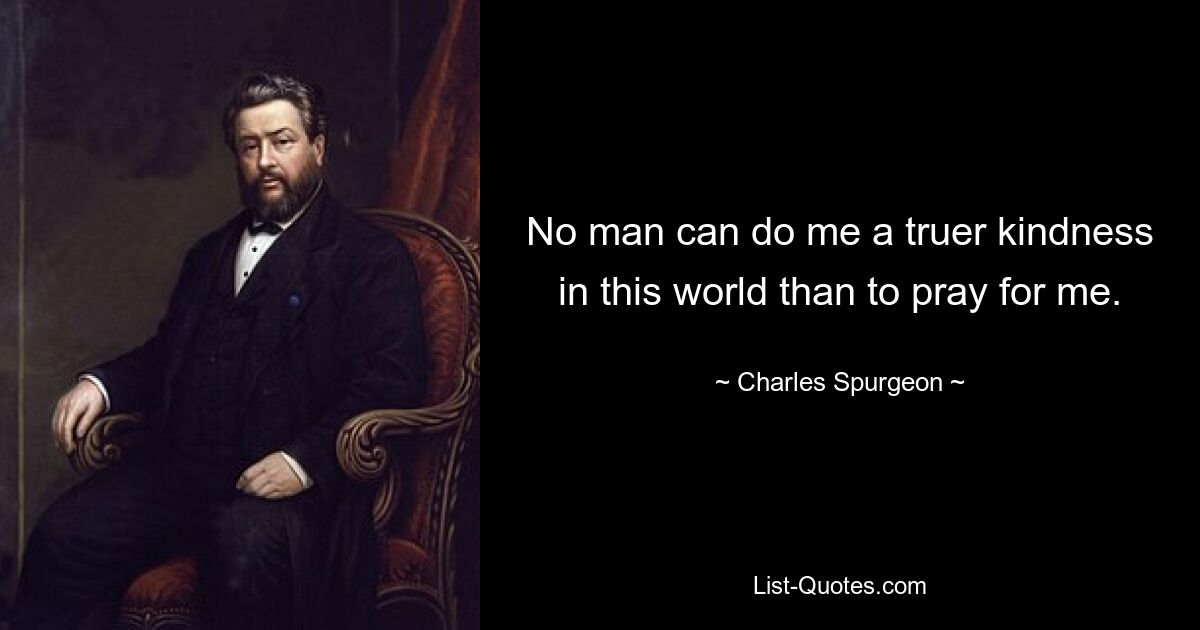 No man can do me a truer kindness in this world than to pray for me. — © Charles Spurgeon