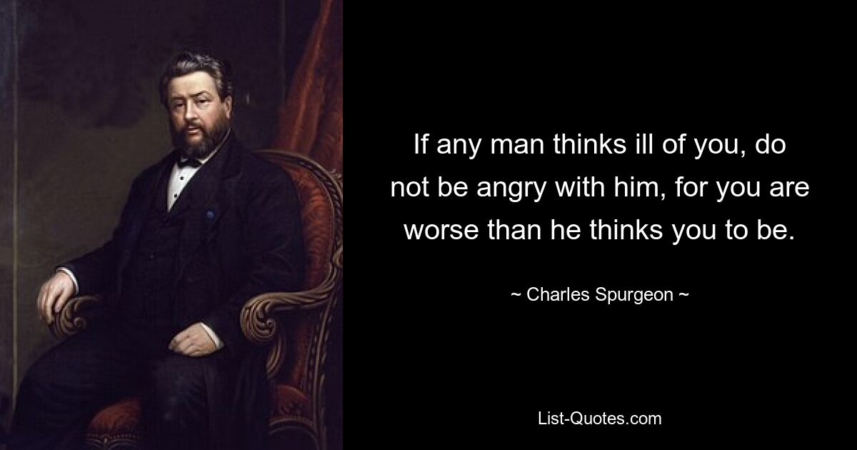 If any man thinks ill of you, do not be angry with him, for you are worse than he thinks you to be. — © Charles Spurgeon