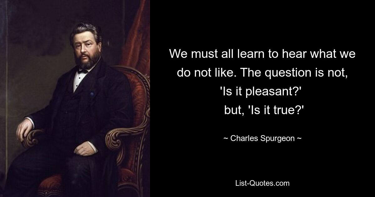 We must all learn to hear what we do not like. The question is not, 'Is it pleasant?' 
 but, 'Is it true?' — © Charles Spurgeon