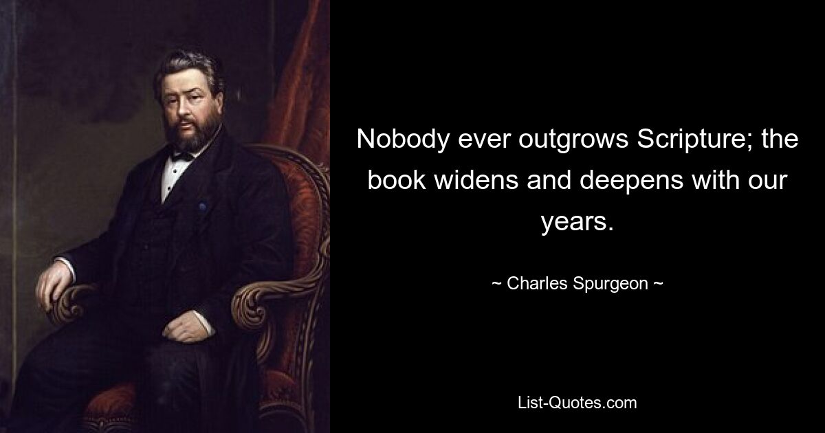 Nobody ever outgrows Scripture; the book widens and deepens with our years. — © Charles Spurgeon