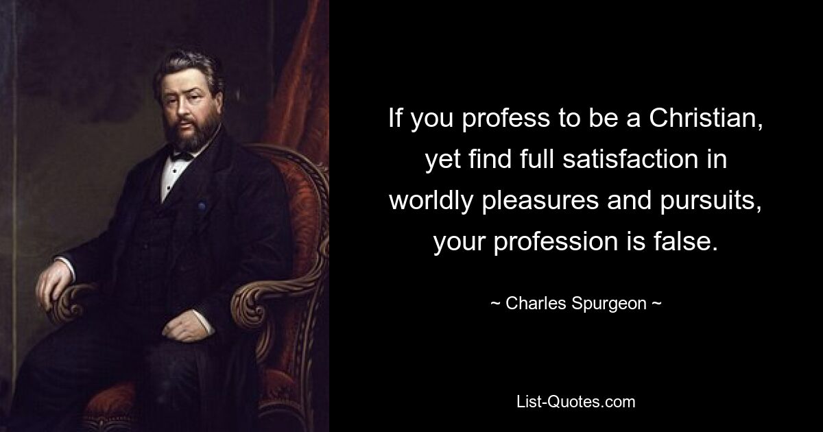 If you profess to be a Christian, yet find full satisfaction in worldly pleasures and pursuits, your profession is false. — © Charles Spurgeon