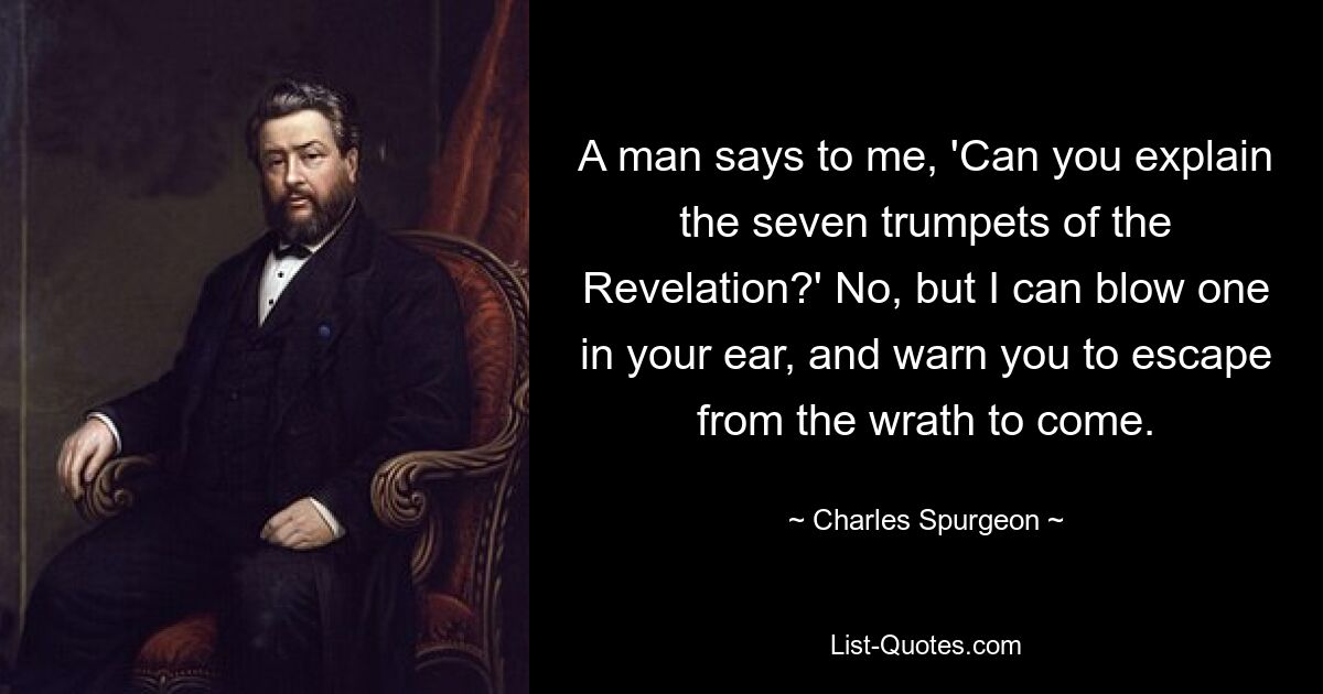 A man says to me, 'Can you explain the seven trumpets of the Revelation?' No, but I can blow one in your ear, and warn you to escape from the wrath to come. — © Charles Spurgeon