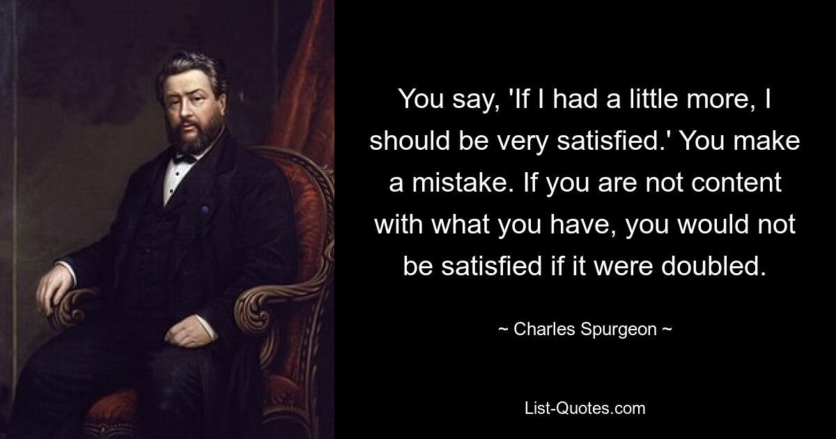 You say, 'If I had a little more, I should be very satisfied.' You make a mistake. If you are not content with what you have, you would not be satisfied if it were doubled. — © Charles Spurgeon