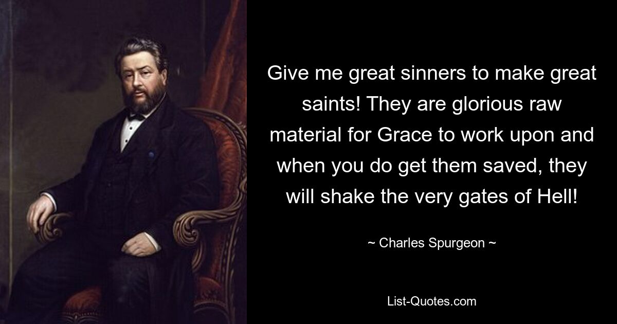 Give me great sinners to make great saints! They are glorious raw material for Grace to work upon and when you do get them saved, they will shake the very gates of Hell! — © Charles Spurgeon