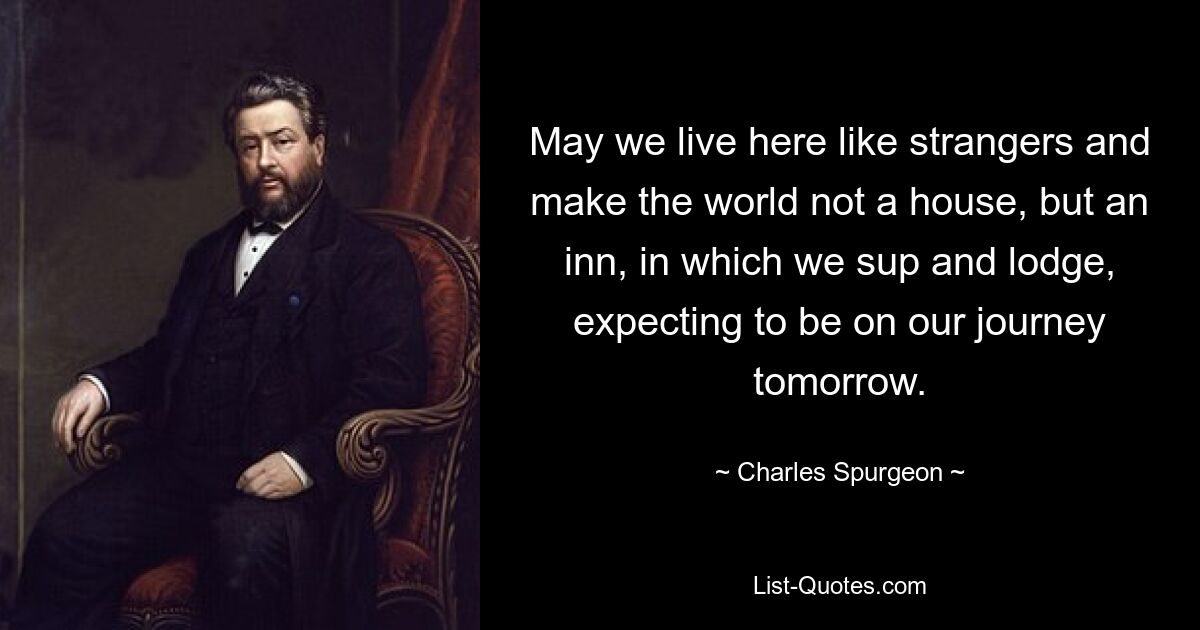 May we live here like strangers and make the world not a house, but an inn, in which we sup and lodge, expecting to be on our journey tomorrow. — © Charles Spurgeon