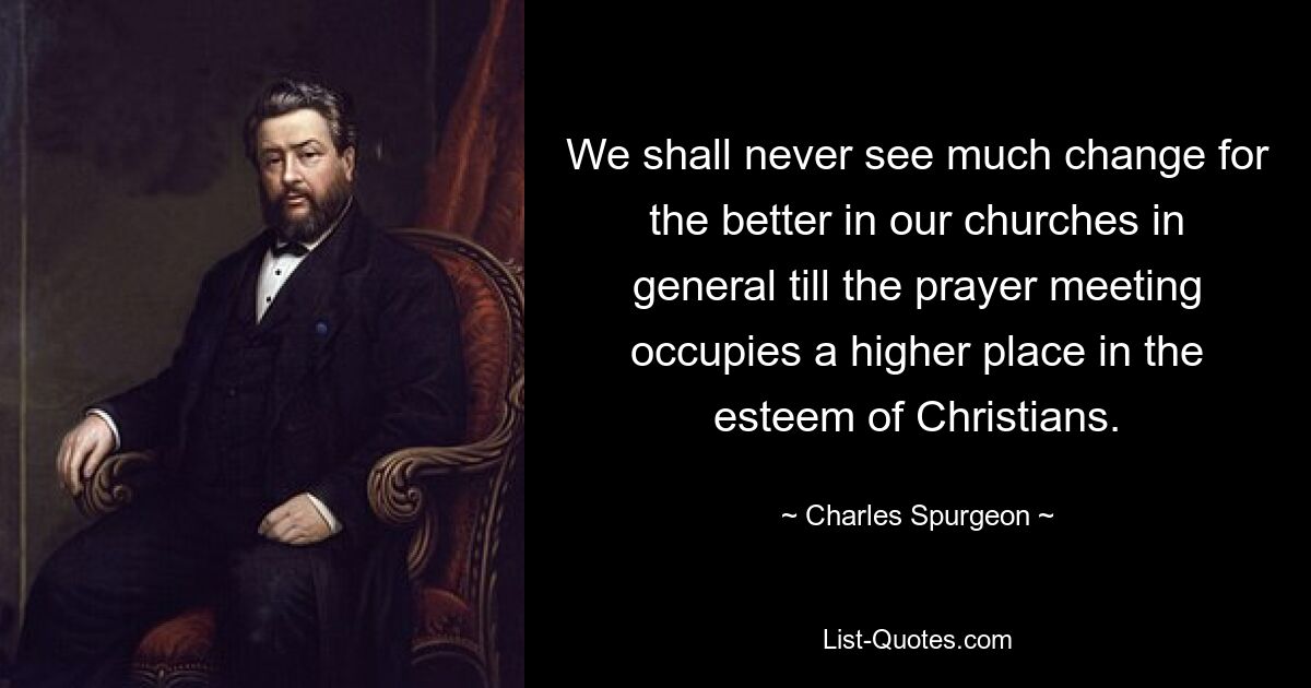 We shall never see much change for the better in our churches in general till the prayer meeting occupies a higher place in the esteem of Christians. — © Charles Spurgeon