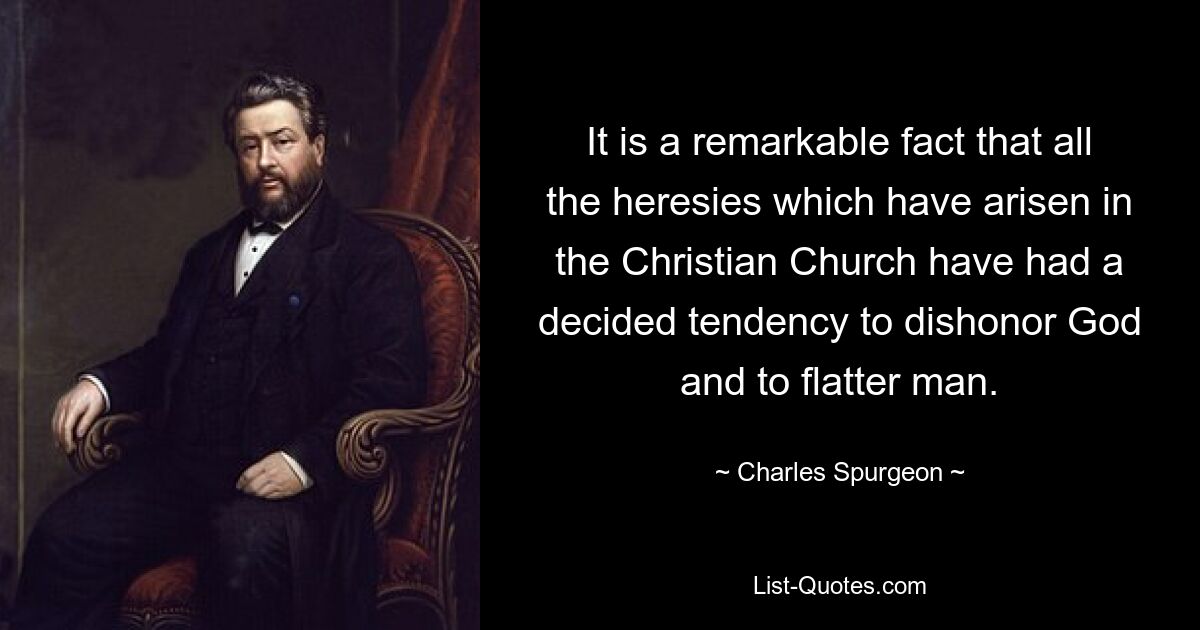 It is a remarkable fact that all the heresies which have arisen in the Christian Church have had a decided tendency to dishonor God and to flatter man. — © Charles Spurgeon