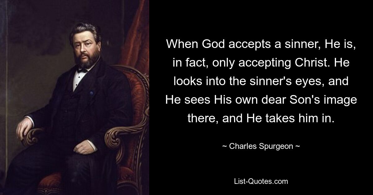 When God accepts a sinner, He is, in fact, only accepting Christ. He looks into the sinner's eyes, and He sees His own dear Son's image there, and He takes him in. — © Charles Spurgeon