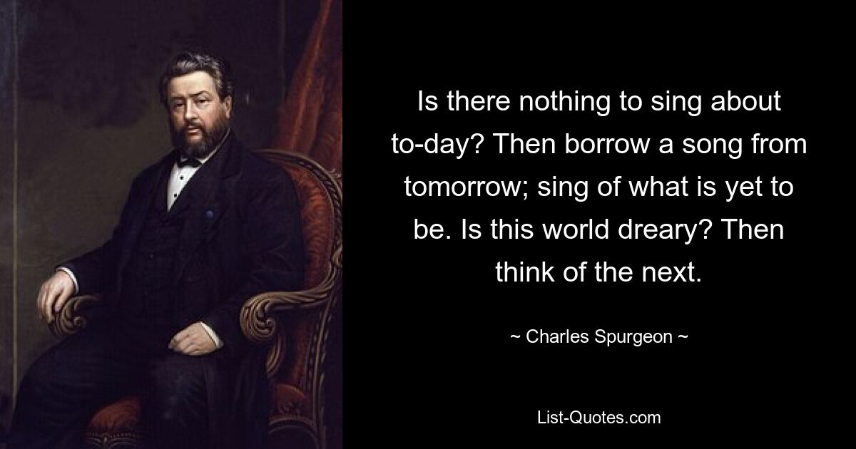 Is there nothing to sing about to-day? Then borrow a song from tomorrow; sing of what is yet to be. Is this world dreary? Then think of the next. — © Charles Spurgeon