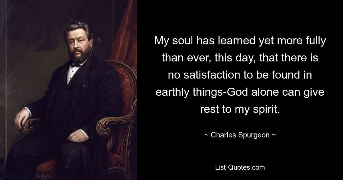 My soul has learned yet more fully than ever, this day, that there is no satisfaction to be found in earthly things-God alone can give rest to my spirit. — © Charles Spurgeon