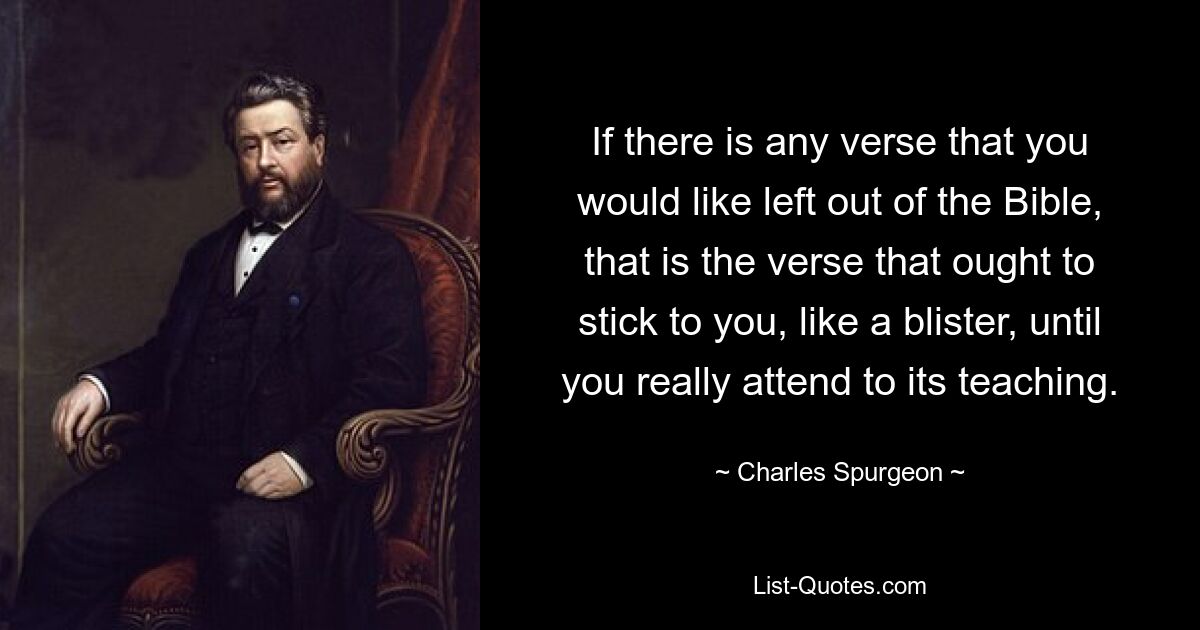 If there is any verse that you would like left out of the Bible, that is the verse that ought to stick to you, like a blister, until you really attend to its teaching. — © Charles Spurgeon