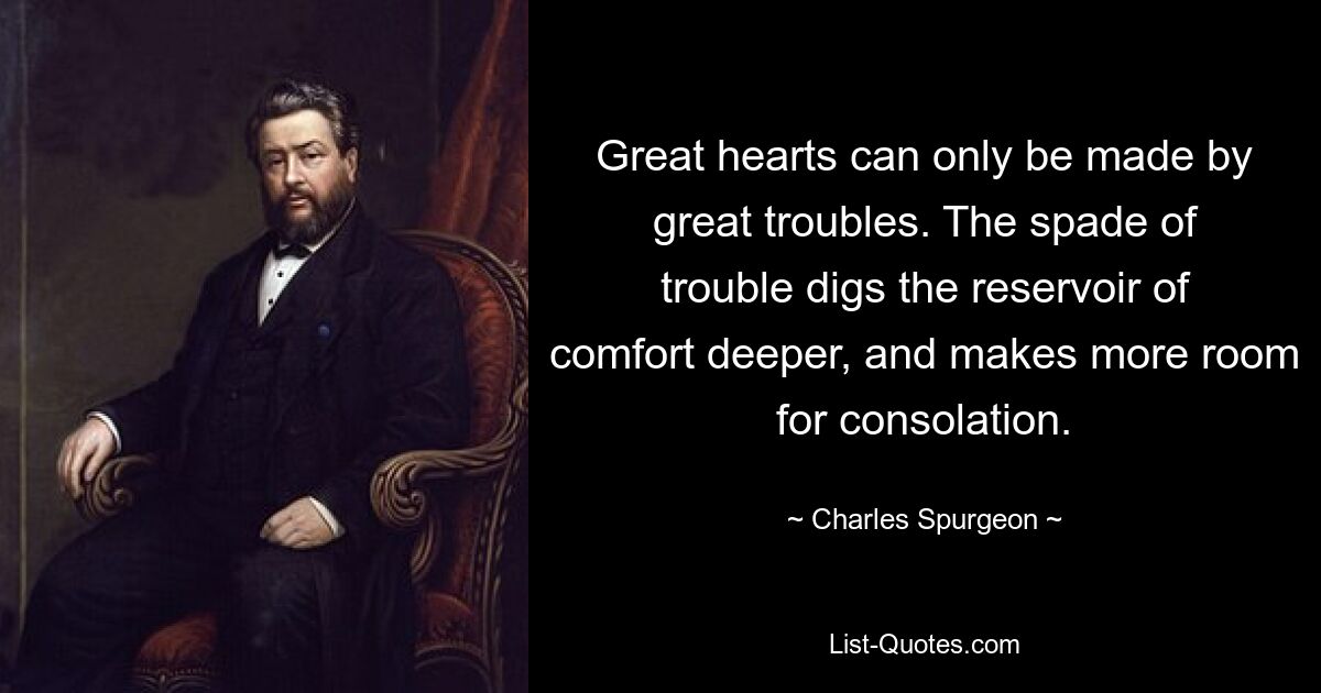 Great hearts can only be made by great troubles. The spade of trouble digs the reservoir of comfort deeper, and makes more room for consolation. — © Charles Spurgeon