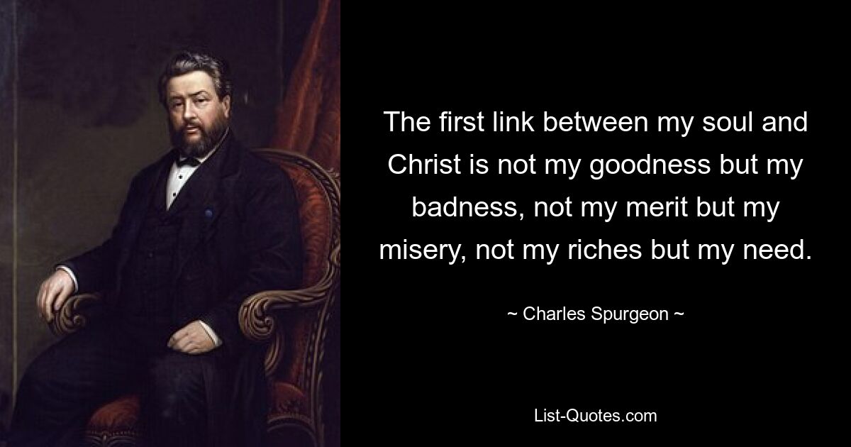 The first link between my soul and Christ is not my goodness but my badness, not my merit but my misery, not my riches but my need. — © Charles Spurgeon