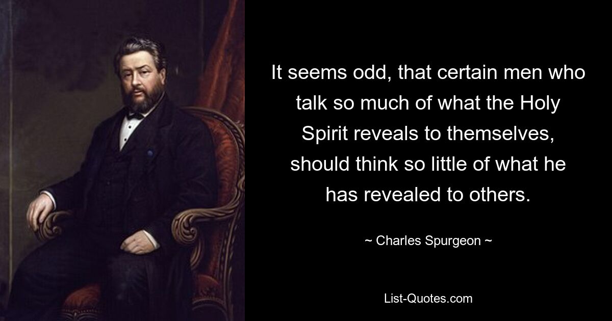 It seems odd, that certain men who talk so much of what the Holy Spirit reveals to themselves, should think so little of what he has revealed to others. — © Charles Spurgeon