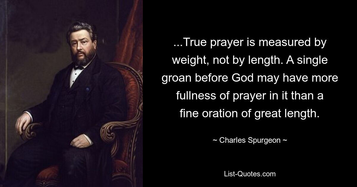 ...True prayer is measured by weight, not by length. A single groan before God may have more fullness of prayer in it than a fine oration of great length. — © Charles Spurgeon