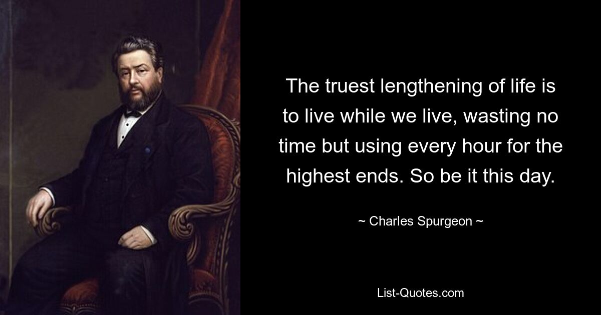 The truest lengthening of life is to live while we live, wasting no time but using every hour for the highest ends. So be it this day. — © Charles Spurgeon