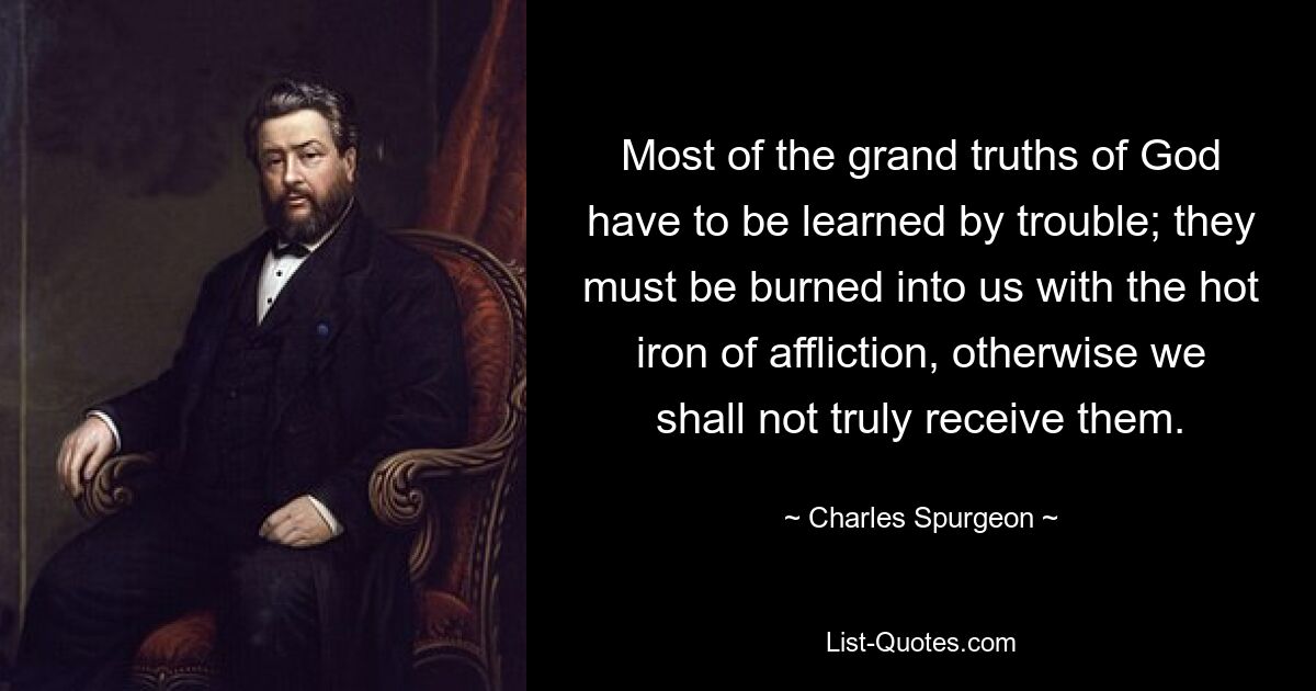 Most of the grand truths of God have to be learned by trouble; they must be burned into us with the hot iron of affliction, otherwise we shall not truly receive them. — © Charles Spurgeon