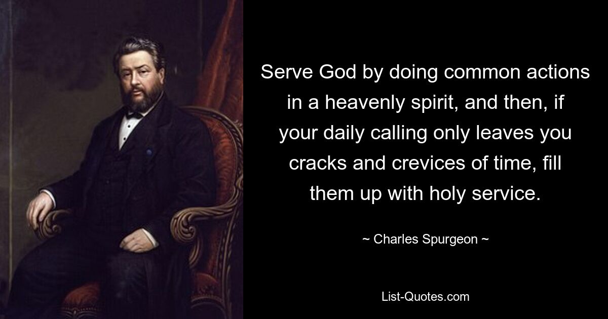 Serve God by doing common actions in a heavenly spirit, and then, if your daily calling only leaves you cracks and crevices of time, fill them up with holy service. — © Charles Spurgeon