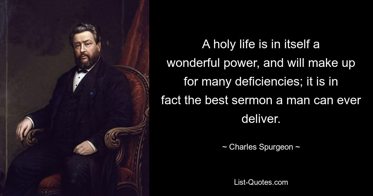 A holy life is in itself a wonderful power, and will make up for many deficiencies; it is in fact the best sermon a man can ever deliver. — © Charles Spurgeon