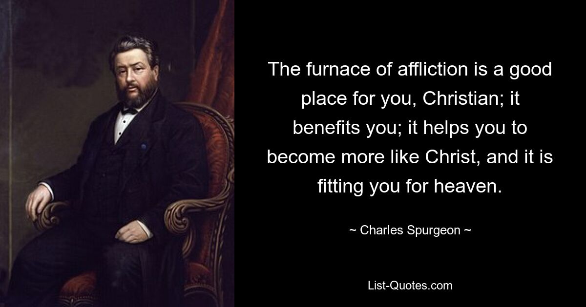 The furnace of affliction is a good place for you, Christian; it benefits you; it helps you to become more like Christ, and it is fitting you for heaven. — © Charles Spurgeon