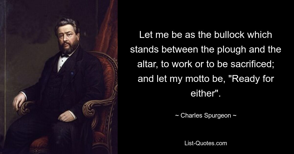 Let me be as the bullock which stands between the plough and the altar, to work or to be sacrificed; and let my motto be, "Ready for either". — © Charles Spurgeon