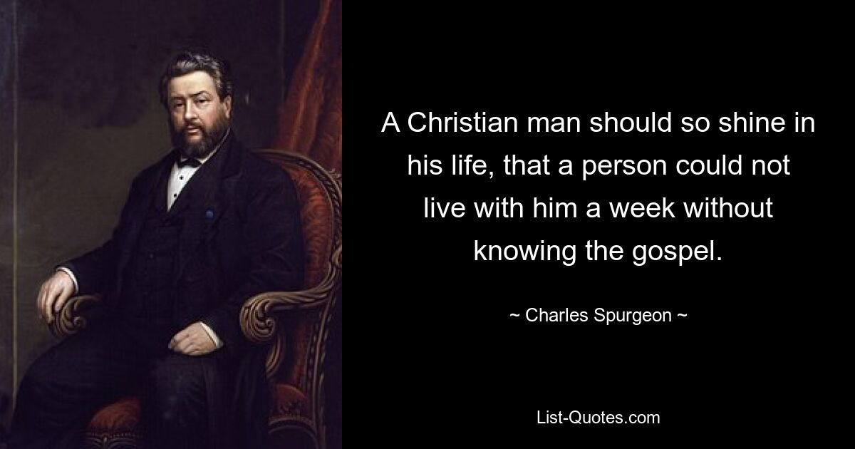 A Christian man should so shine in his life, that a person could not live with him a week without knowing the gospel. — © Charles Spurgeon