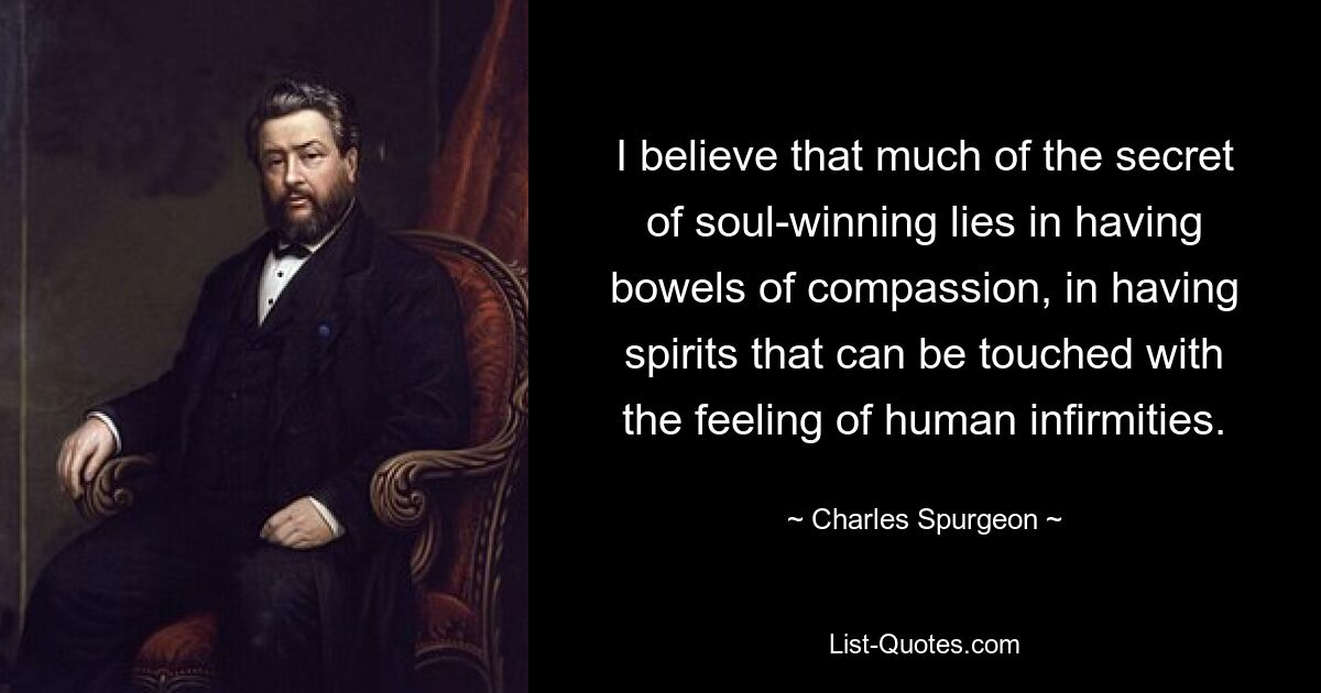 I believe that much of the secret of soul-winning lies in having bowels of compassion, in having spirits that can be touched with the feeling of human infirmities. — © Charles Spurgeon