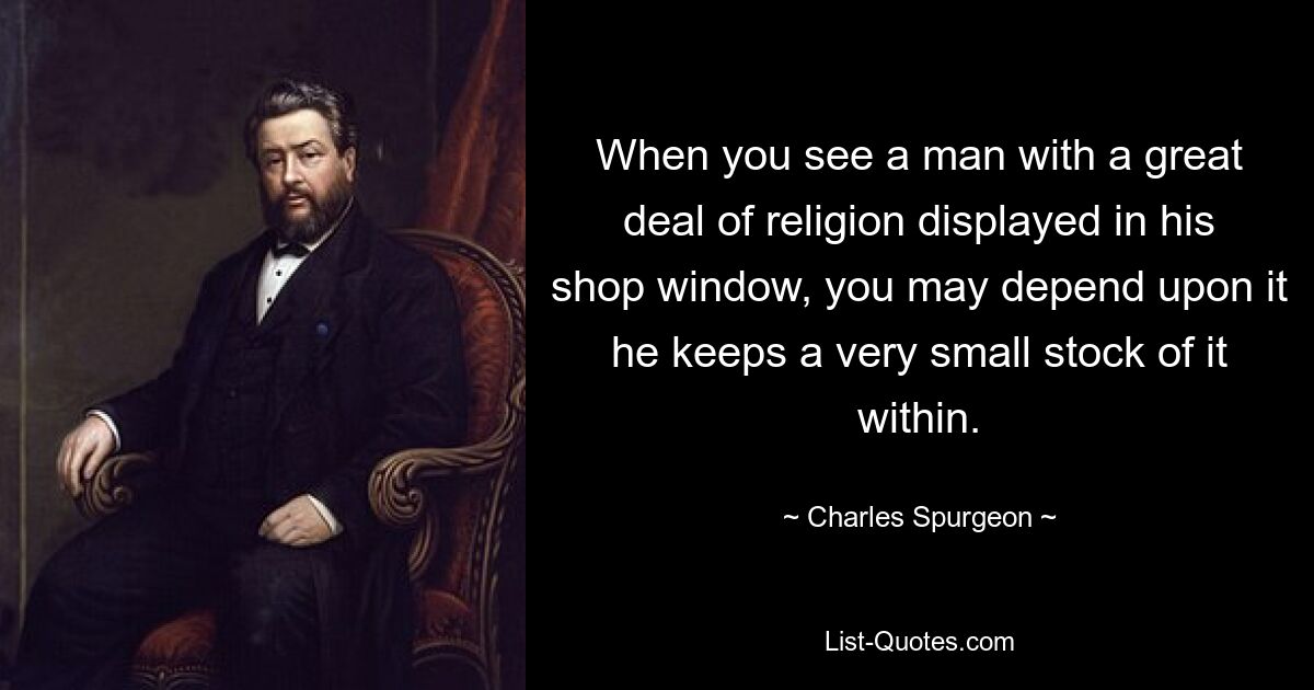 When you see a man with a great deal of religion displayed in his shop window, you may depend upon it he keeps a very small stock of it within. — © Charles Spurgeon