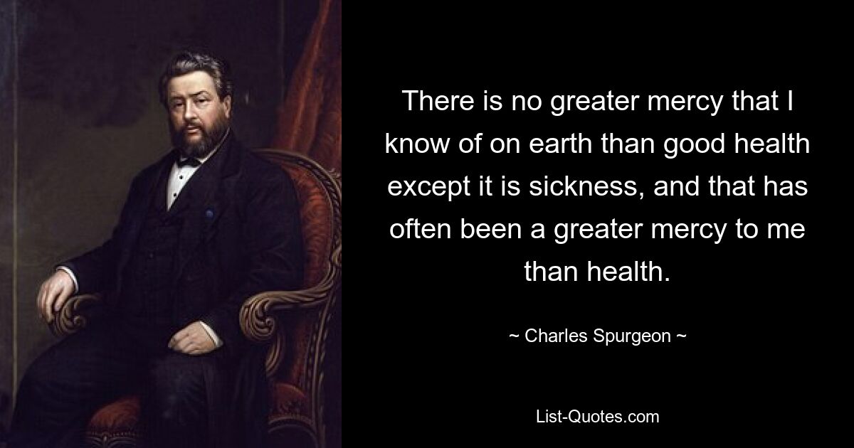 There is no greater mercy that I know of on earth than good health except it is sickness, and that has often been a greater mercy to me than health. — © Charles Spurgeon