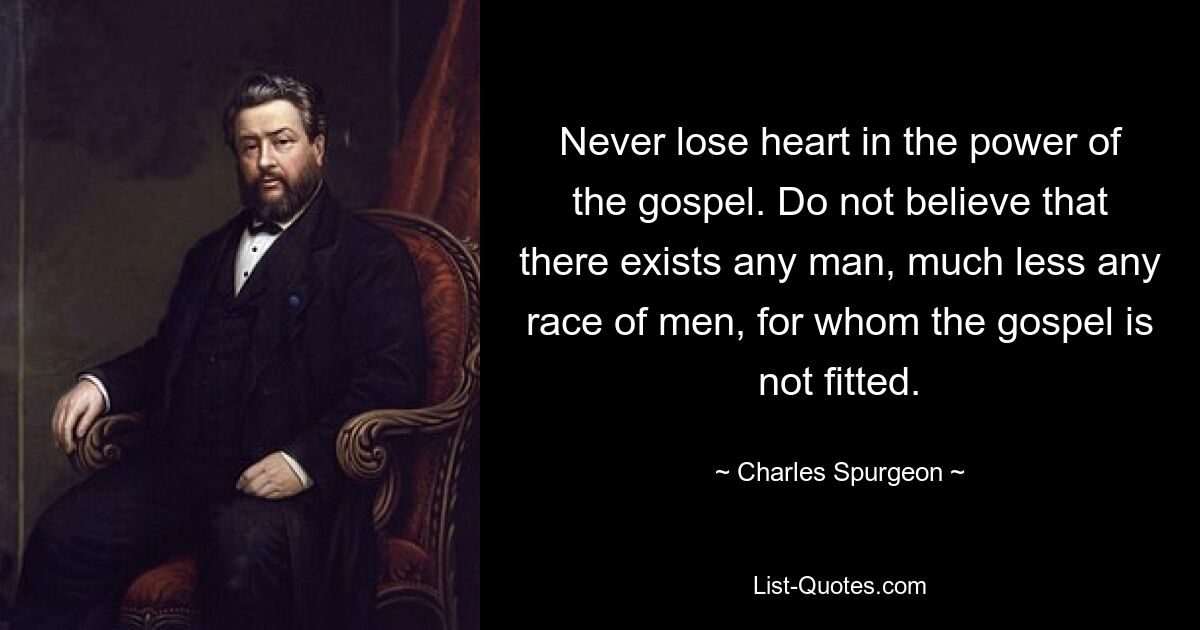 Never lose heart in the power of the gospel. Do not believe that there exists any man, much less any race of men, for whom the gospel is not fitted. — © Charles Spurgeon