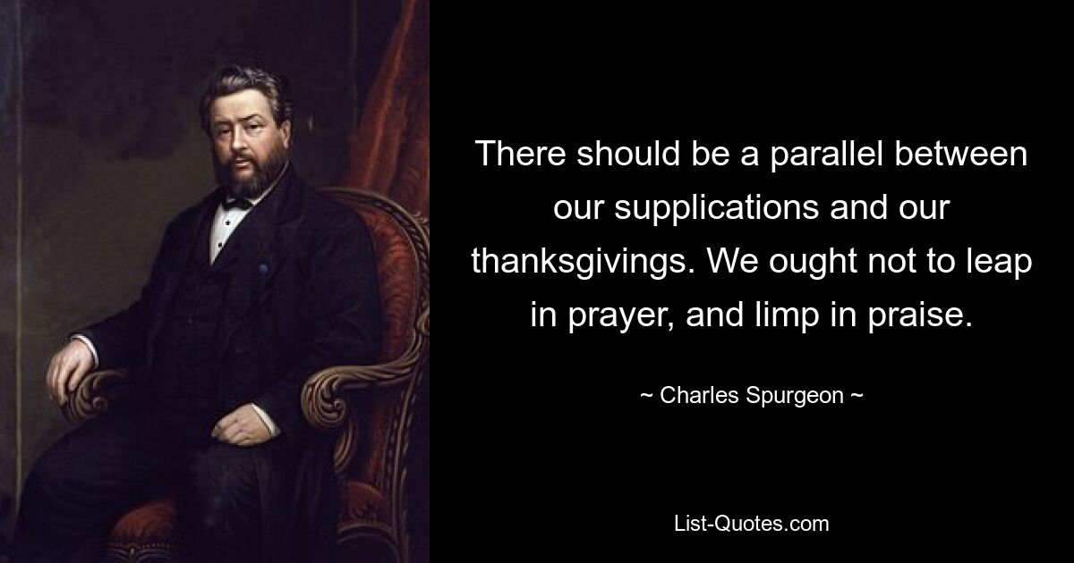 There should be a parallel between our supplications and our thanksgivings. We ought not to leap in prayer, and limp in praise. — © Charles Spurgeon