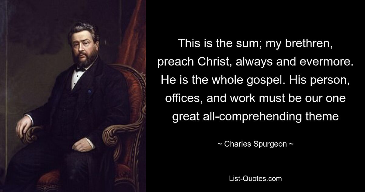 This is the sum; my brethren, preach Christ, always and evermore. He is the whole gospel. His person, offices, and work must be our one great all-comprehending theme — © Charles Spurgeon