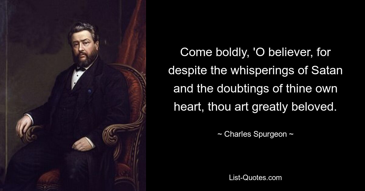 Come boldly, 'O believer, for despite the whisperings of Satan and the doubtings of thine own heart, thou art greatly beloved. — © Charles Spurgeon