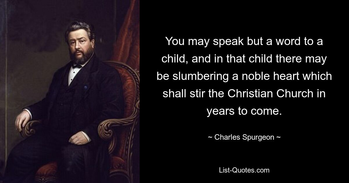 You may speak but a word to a child, and in that child there may be slumbering a noble heart which shall stir the Christian Church in years to come. — © Charles Spurgeon